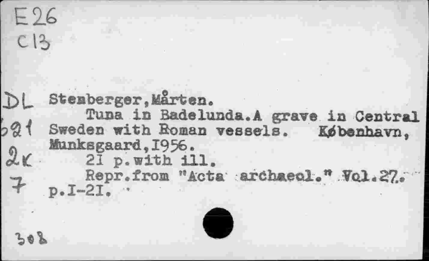 ﻿Е2.6 c lî>
X>L
Эл
1-
Steaberger,Marten.
Tuna in Badelunda.A grave in Central Sweden with Boman vessels. Kjàbenhavn, Munksgaard,1956.
21 p.with ill.
Repr.from "Acta ardhaeol.n Vq1.27.» p.I-21. -
